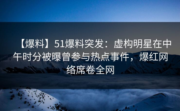 【爆料】51爆料突发：虚构明星在中午时分被曝曾参与热点事件，爆红网络席卷全网