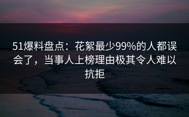 51爆料盘点：花絮最少99%的人都误会了，当事人上榜理由极其令人难以抗拒