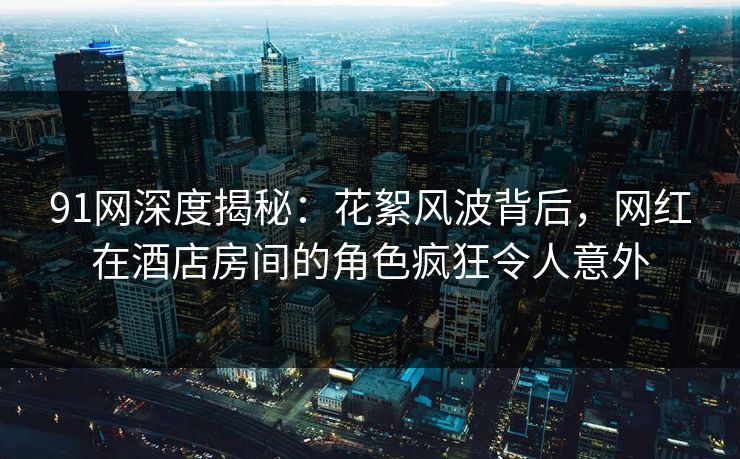91网深度揭秘：花絮风波背后，网红在酒店房间的角色疯狂令人意外