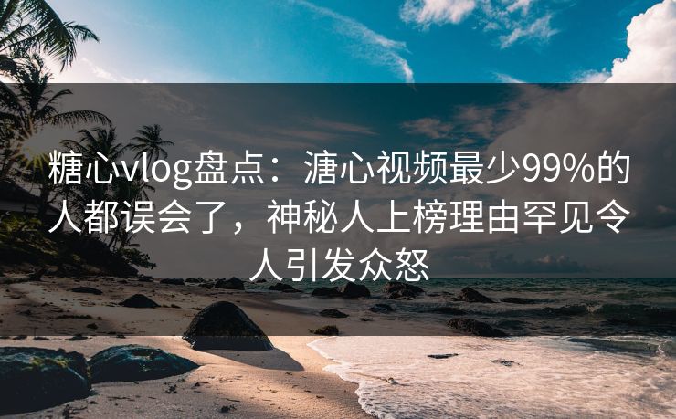 糖心vlog盘点：溏心视频最少99%的人都误会了，神秘人上榜理由罕见令人引发众怒