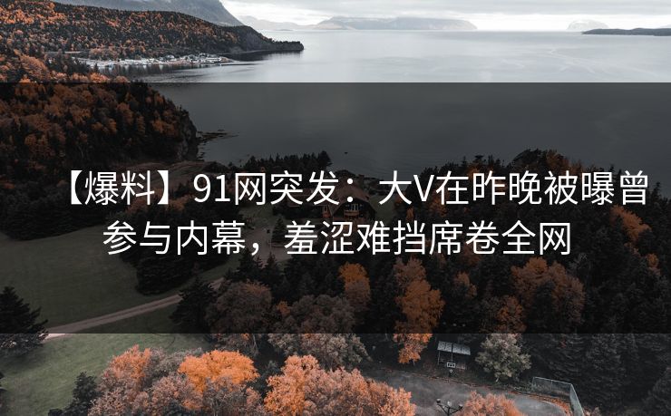 【爆料】91网突发：大V在昨晚被曝曾参与内幕，羞涩难挡席卷全网