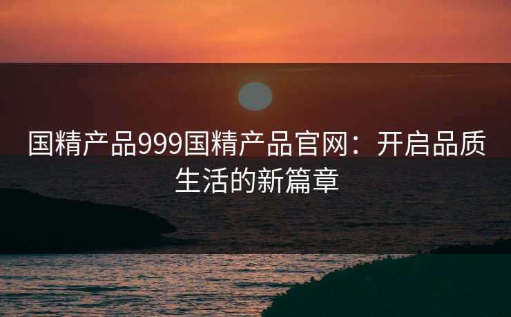 国精产品999国精产品官网：开启品质生活的新篇章