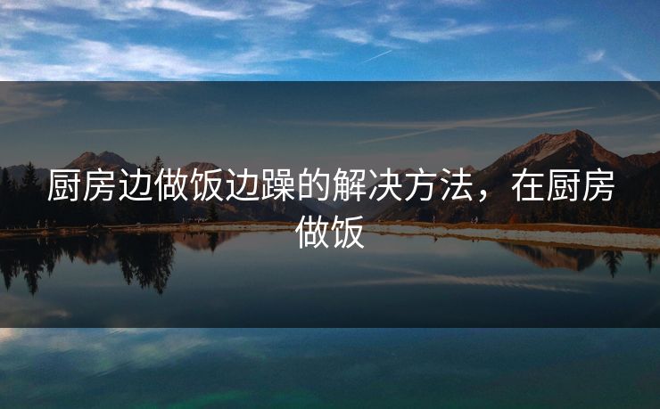 厨房边做饭边躁的解决方法，在厨房做饭