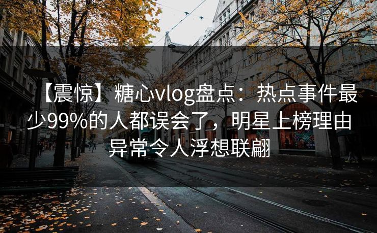 【震惊】糖心vlog盘点：热点事件最少99%的人都误会了，明星上榜理由异常令人浮想联翩