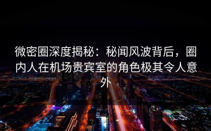 微密圈深度揭秘：秘闻风波背后，圈内人在机场贵宾室的角色极其令人意外