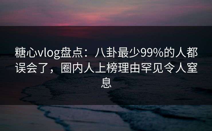 糖心vlog盘点：八卦最少99%的人都误会了，圈内人上榜理由罕见令人窒息