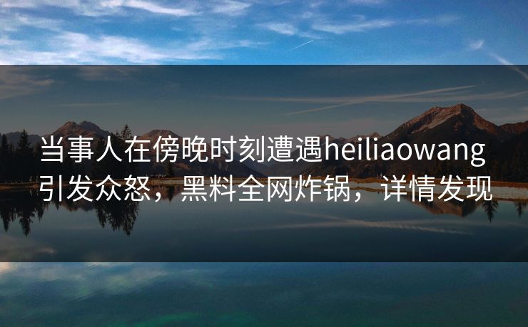 当事人在傍晚时刻遭遇heiliaowang 引发众怒，黑料全网炸锅，详情发现