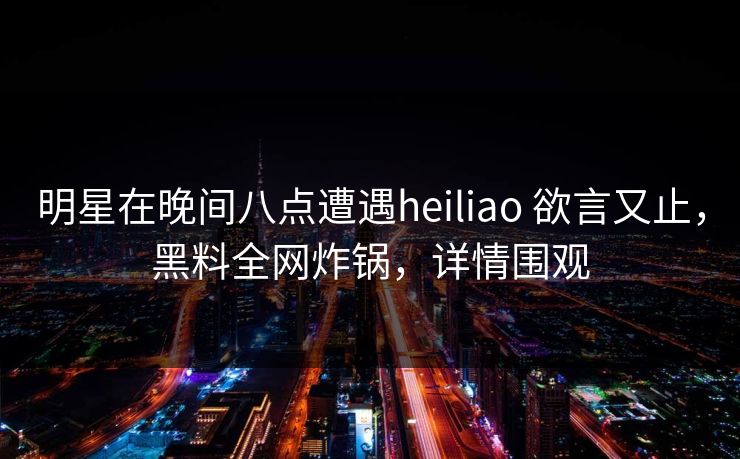 明星在晚间八点遭遇heiliao 欲言又止，黑料全网炸锅，详情围观