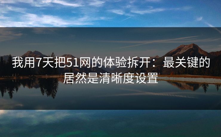我用7天把51网的体验拆开：最关键的居然是清晰度设置