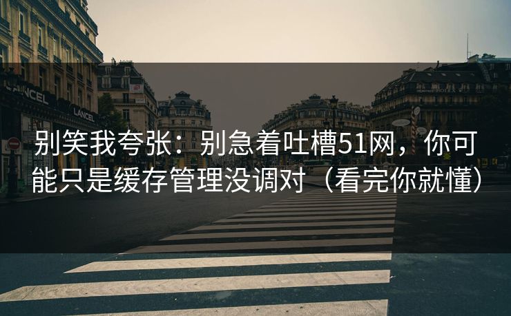 别笑我夸张：别急着吐槽51网，你可能只是缓存管理没调对（看完你就懂）