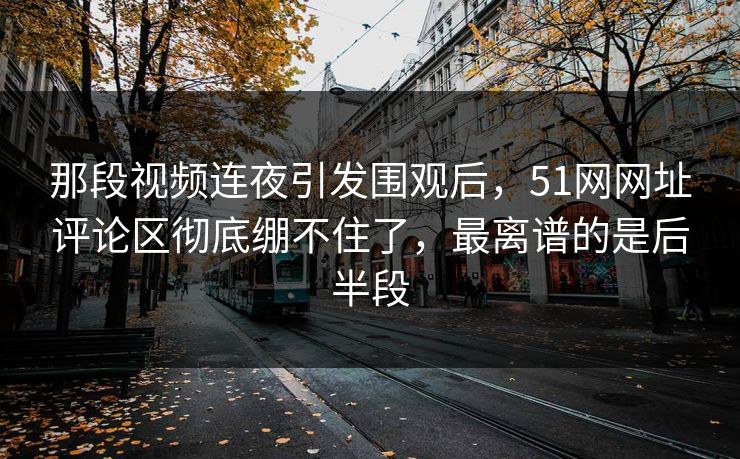 那段视频连夜引发围观后，51网网址评论区彻底绷不住了，最离谱的是后半段