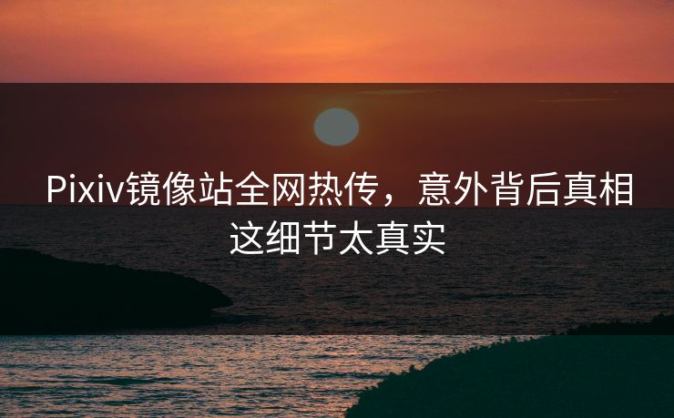 Pixiv镜像站全网热传，意外背后真相这细节太真实