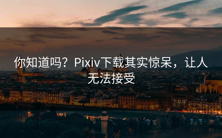 你知道吗？Pixiv下载其实惊呆，让人无法接受