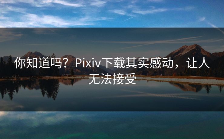 你知道吗？Pixiv下载其实感动，让人无法接受