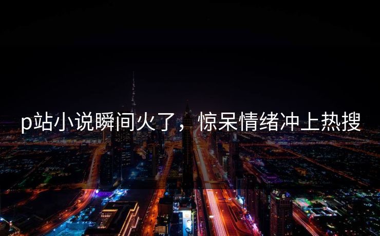 p站小说瞬间火了，惊呆情绪冲上热搜