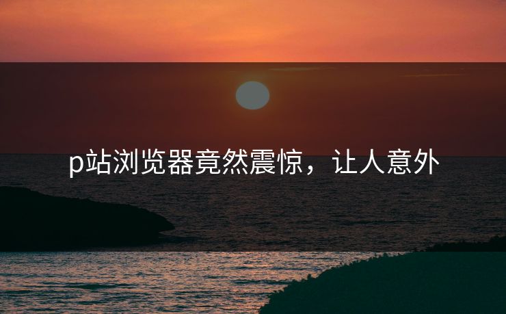 p站浏览器竟然震惊，让人意外
