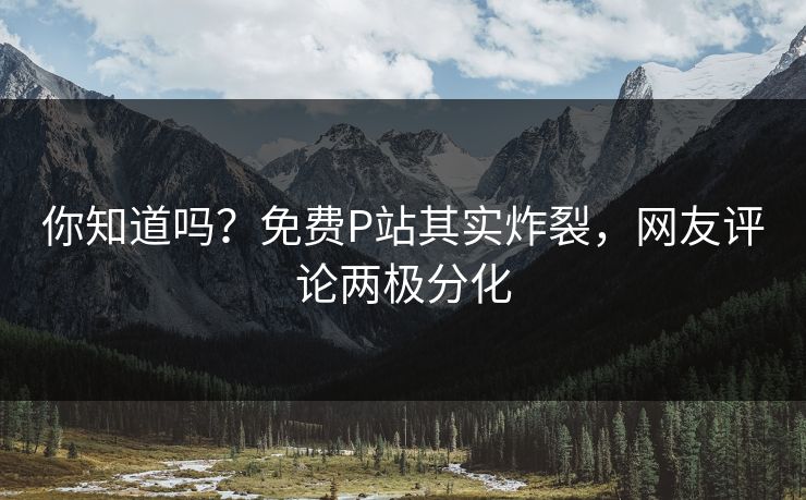 你知道吗？免费P站其实炸裂，网友评论两极分化