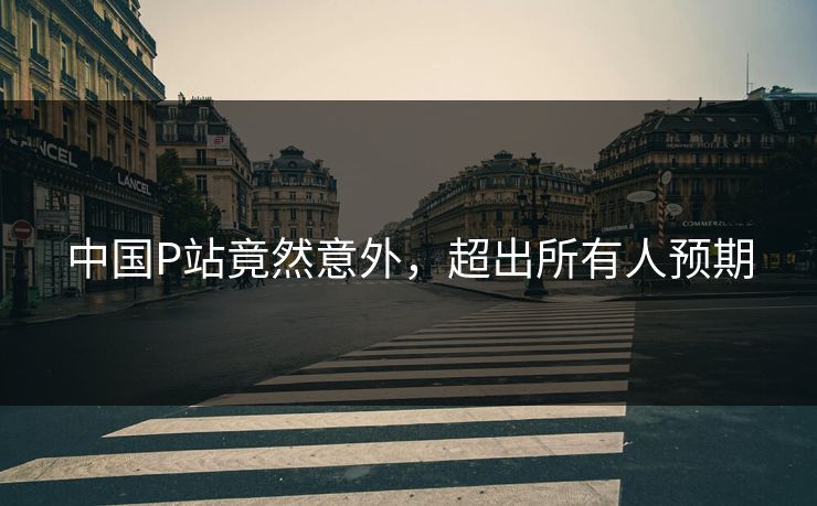 中国P站竟然意外，超出所有人预期