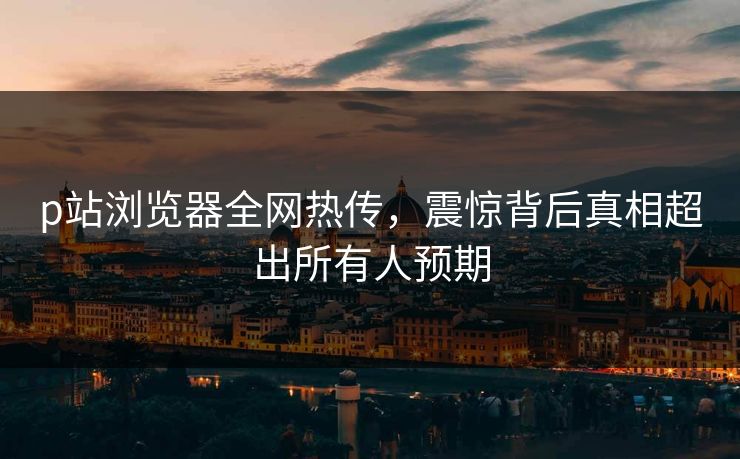 p站浏览器全网热传，震惊背后真相超出所有人预期
