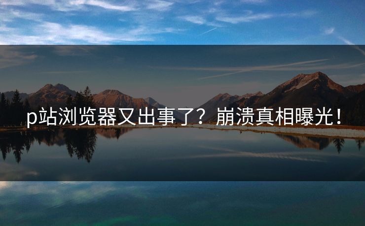 p站浏览器又出事了？崩溃真相曝光！