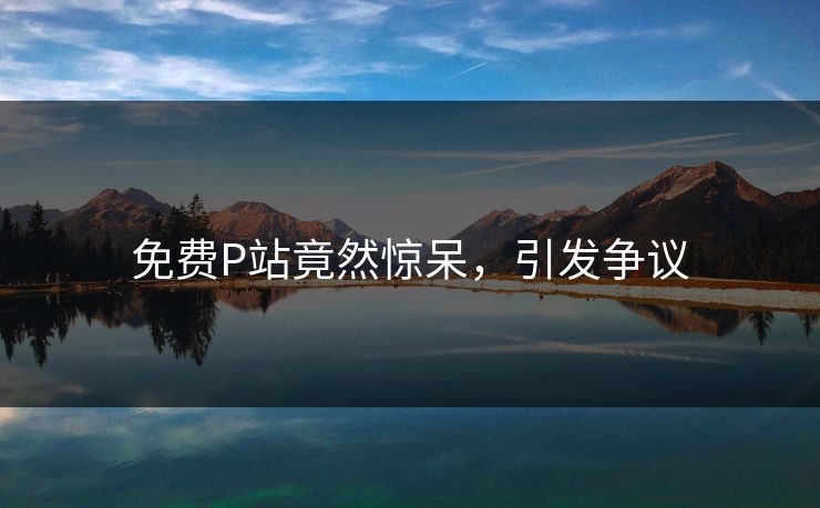 免费P站竟然惊呆，引发争议