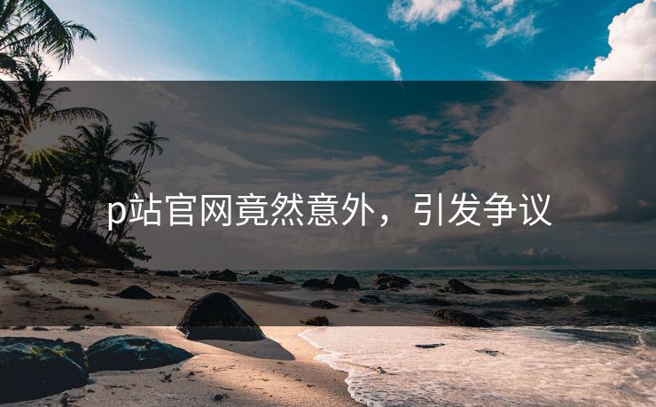 p站官网竟然意外，引发争议