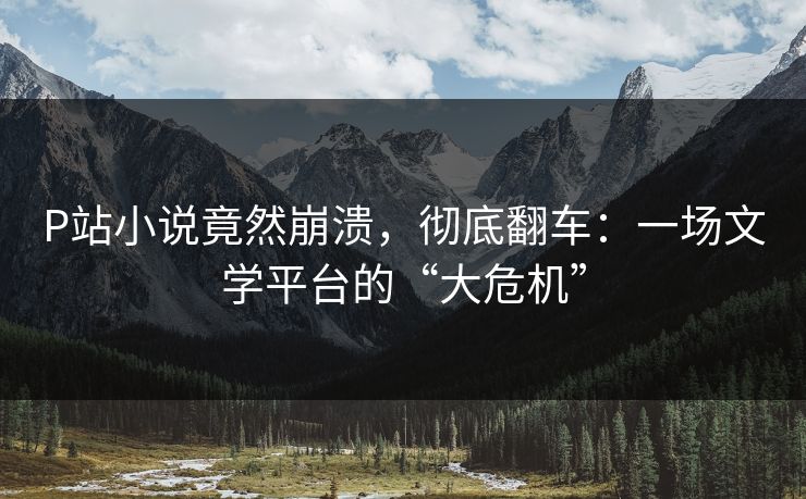 P站小说竟然崩溃，彻底翻车：一场文学平台的“大危机”