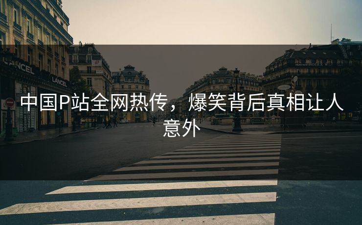 中国P站全网热传，爆笑背后真相让人意外