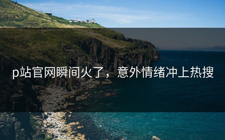 p站官网瞬间火了，意外情绪冲上热搜