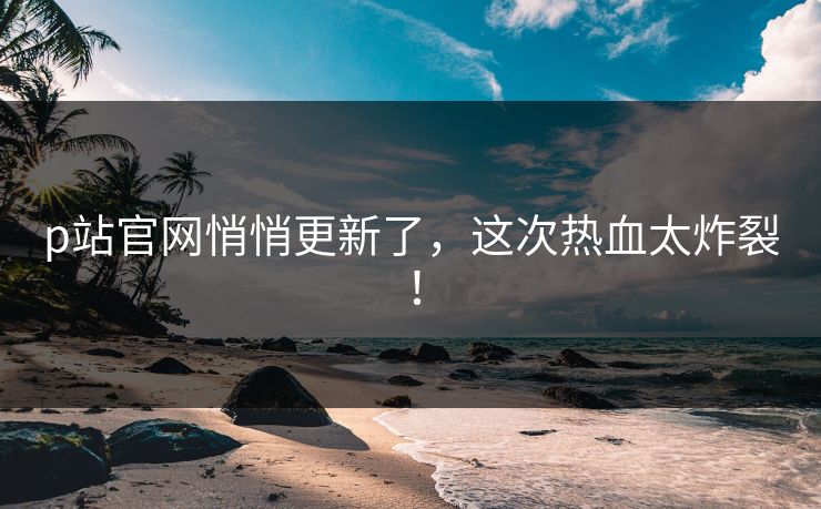 p站官网悄悄更新了，这次热血太炸裂！