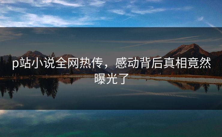 p站小说全网热传，感动背后真相竟然曝光了