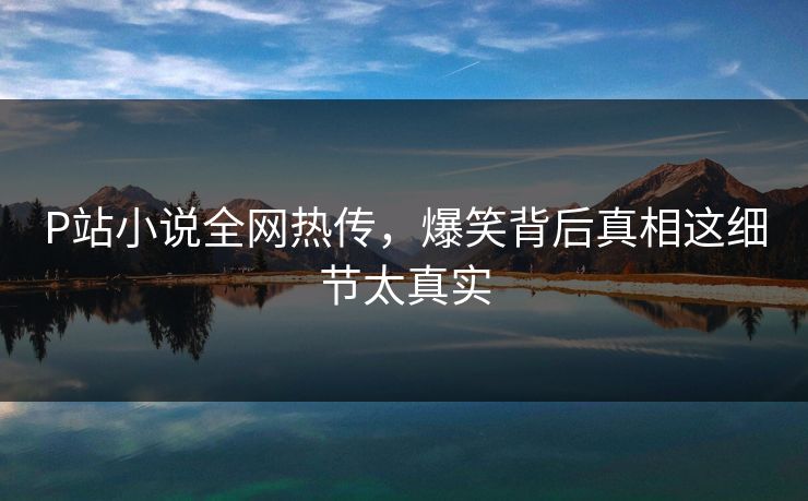 P站小说全网热传，爆笑背后真相这细节太真实
