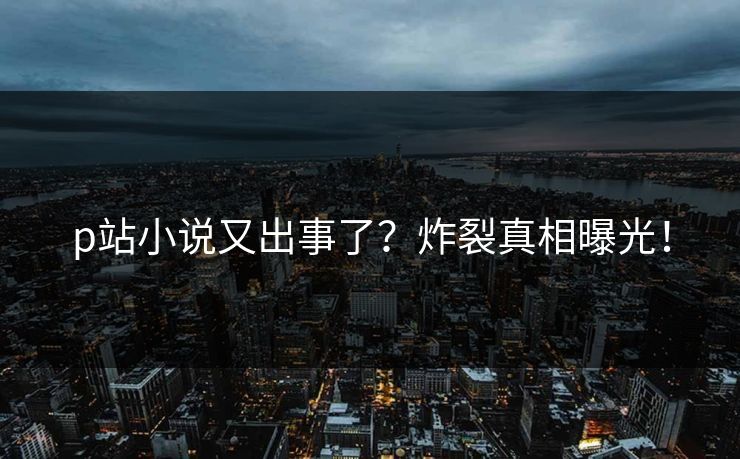 p站小说又出事了？炸裂真相曝光！