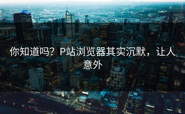 你知道吗？P站浏览器其实沉默，让人意外