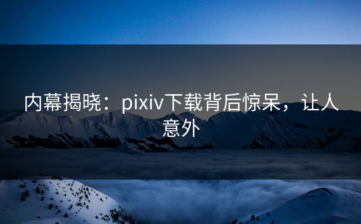 内幕揭晓：pixiv下载背后惊呆，让人意外
