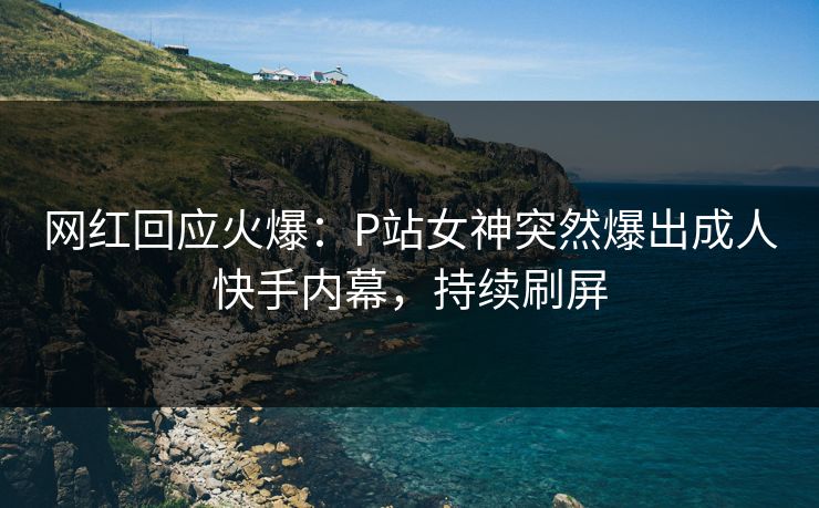 网红回应火爆：P站女神突然爆出成人快手内幕，持续刷屏