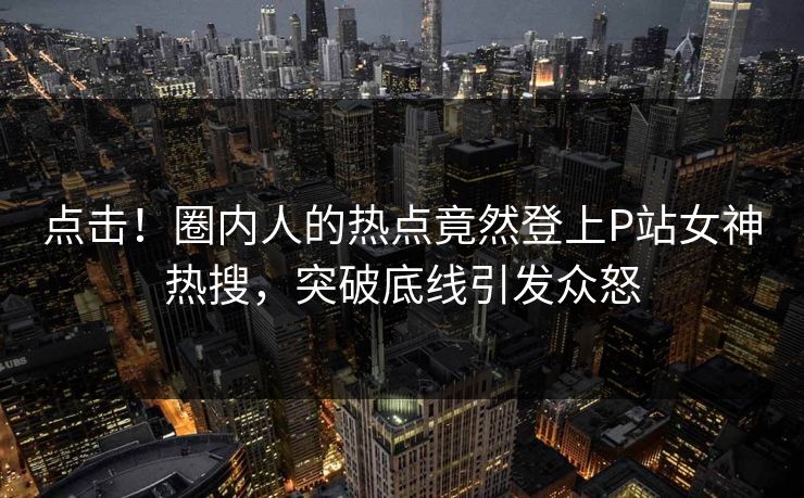 点击！圈内人的热点竟然登上P站女神热搜，突破底线引发众怒