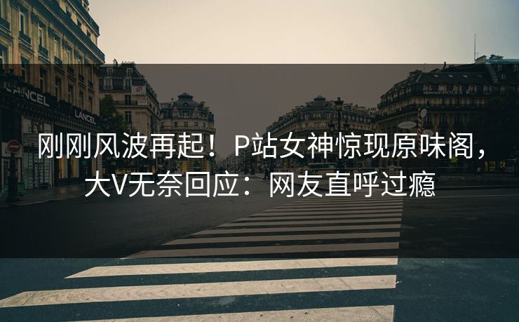 刚刚风波再起！P站女神惊现原味阁，大V无奈回应：网友直呼过瘾