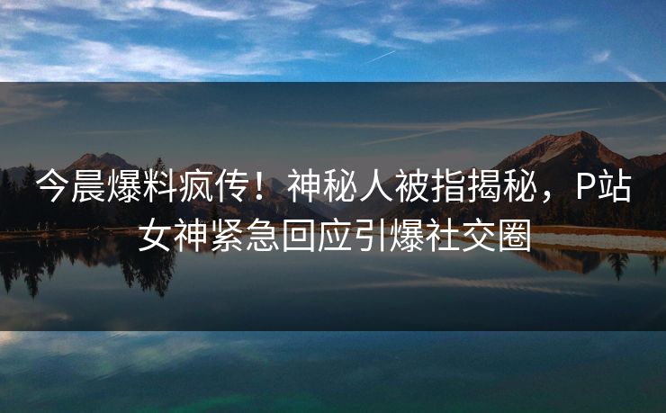 今晨爆料疯传！神秘人被指揭秘，P站女神紧急回应引爆社交圈