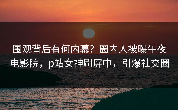 围观背后有何内幕？圈内人被曝午夜电影院，p站女神刷屏中，引爆社交圈