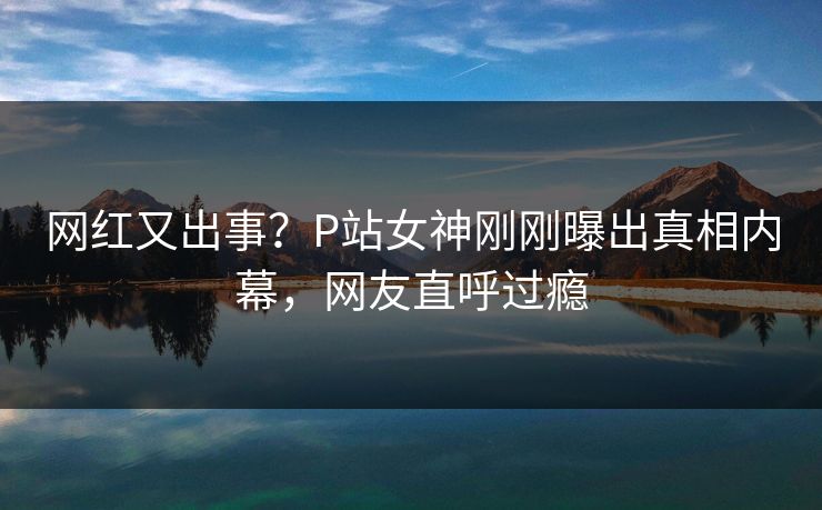 网红又出事？P站女神刚刚曝出真相内幕，网友直呼过瘾