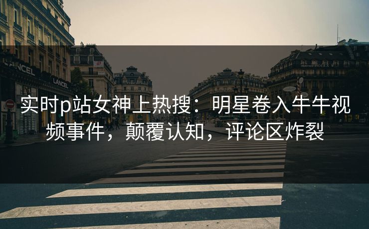 实时p站女神上热搜：明星卷入牛牛视频事件，颠覆认知，评论区炸裂