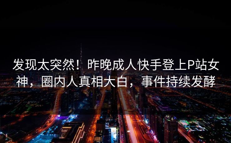 发现太突然！昨晚成人快手登上P站女神，圈内人真相大白，事件持续发酵