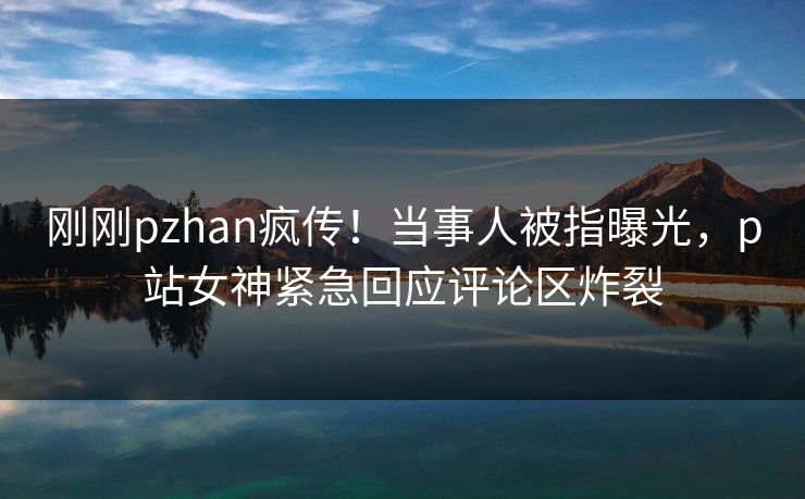 刚刚pzhan疯传！当事人被指曝光，p站女神紧急回应评论区炸裂