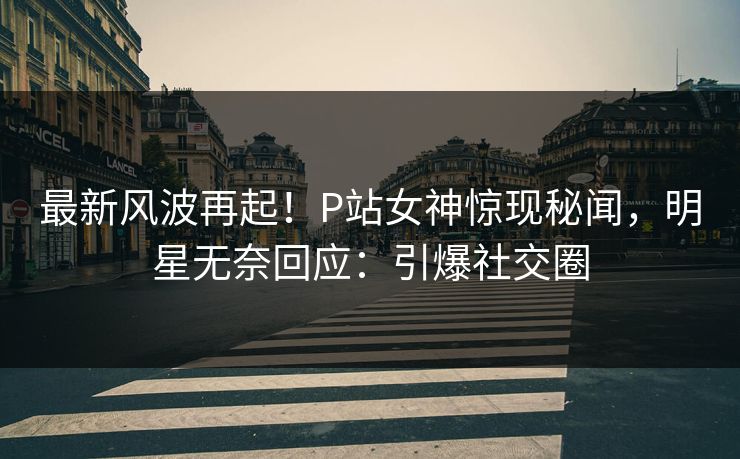 最新风波再起！P站女神惊现秘闻，明星无奈回应：引爆社交圈