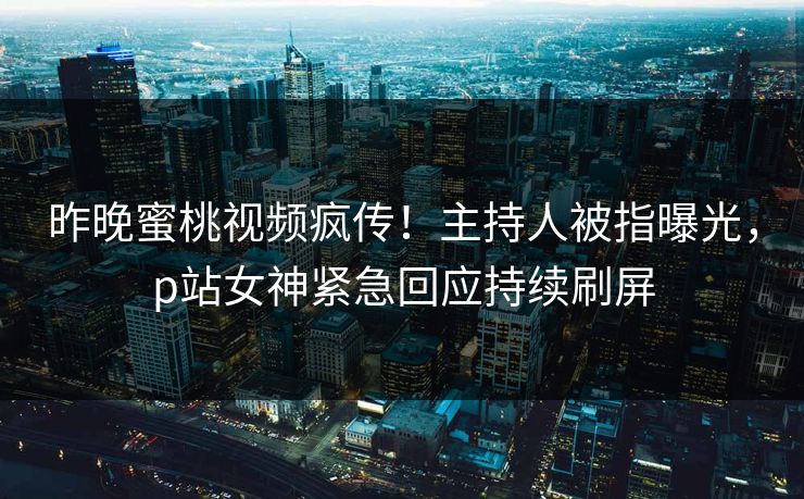昨晚蜜桃视频疯传！主持人被指曝光，p站女神紧急回应持续刷屏