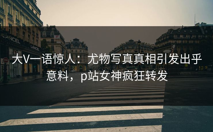 大V一语惊人：尤物写真真相引发出乎意料，p站女神疯狂转发
