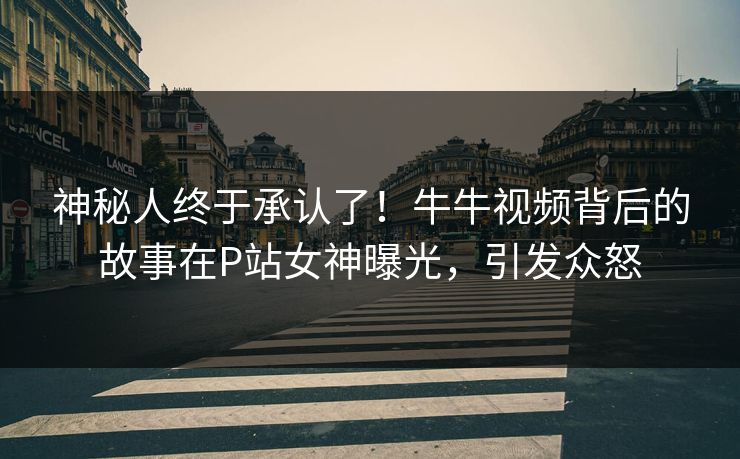 神秘人终于承认了！牛牛视频背后的故事在P站女神曝光，引发众怒
