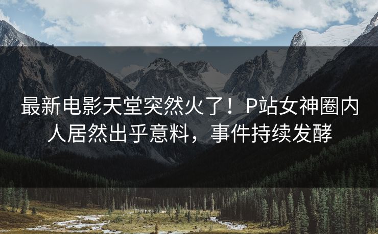 最新电影天堂突然火了！P站女神圈内人居然出乎意料，事件持续发酵