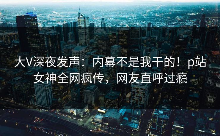 大V深夜发声：内幕不是我干的！p站女神全网疯传，网友直呼过瘾